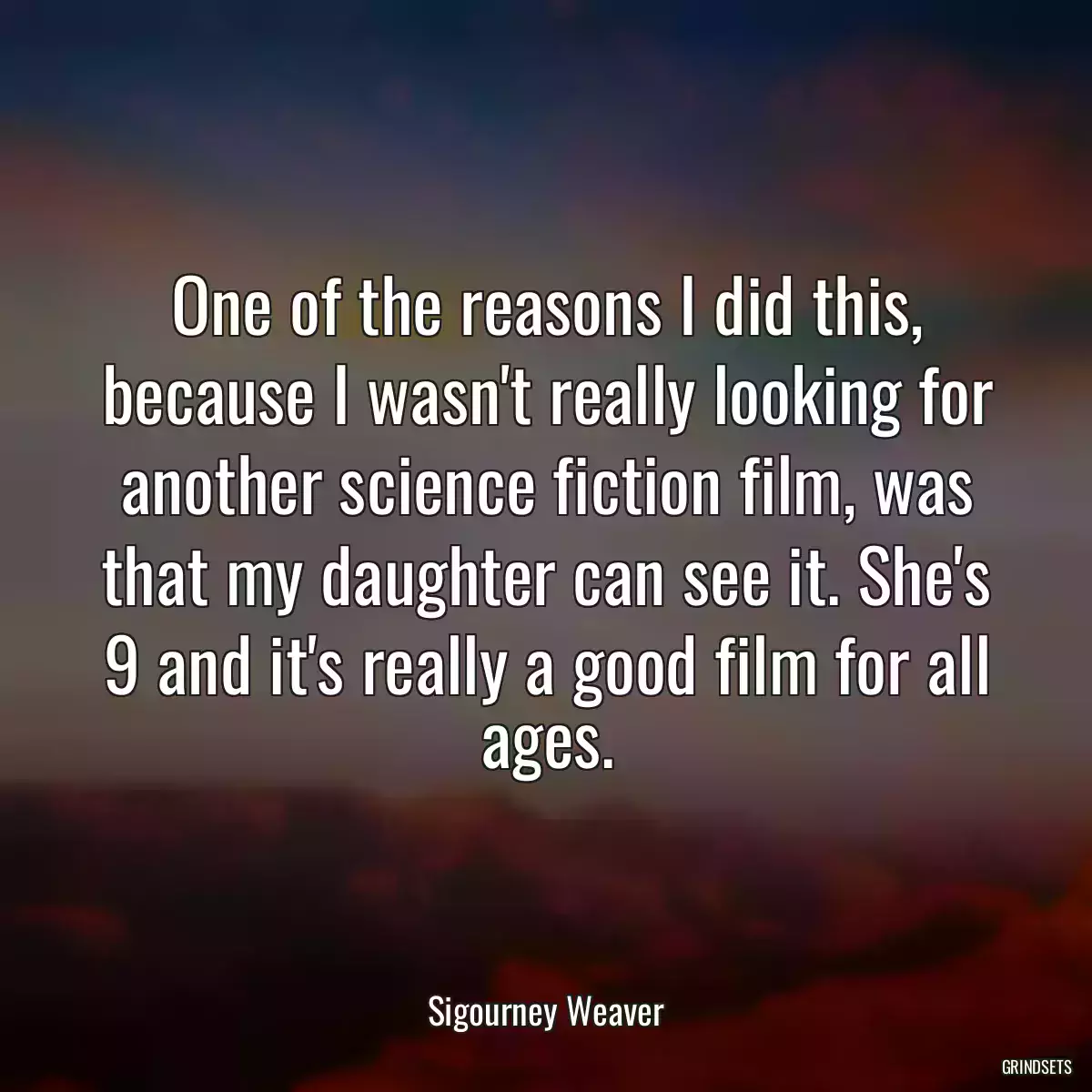 One of the reasons I did this, because I wasn\'t really looking for another science fiction film, was that my daughter can see it. She\'s 9 and it\'s really a good film for all ages.