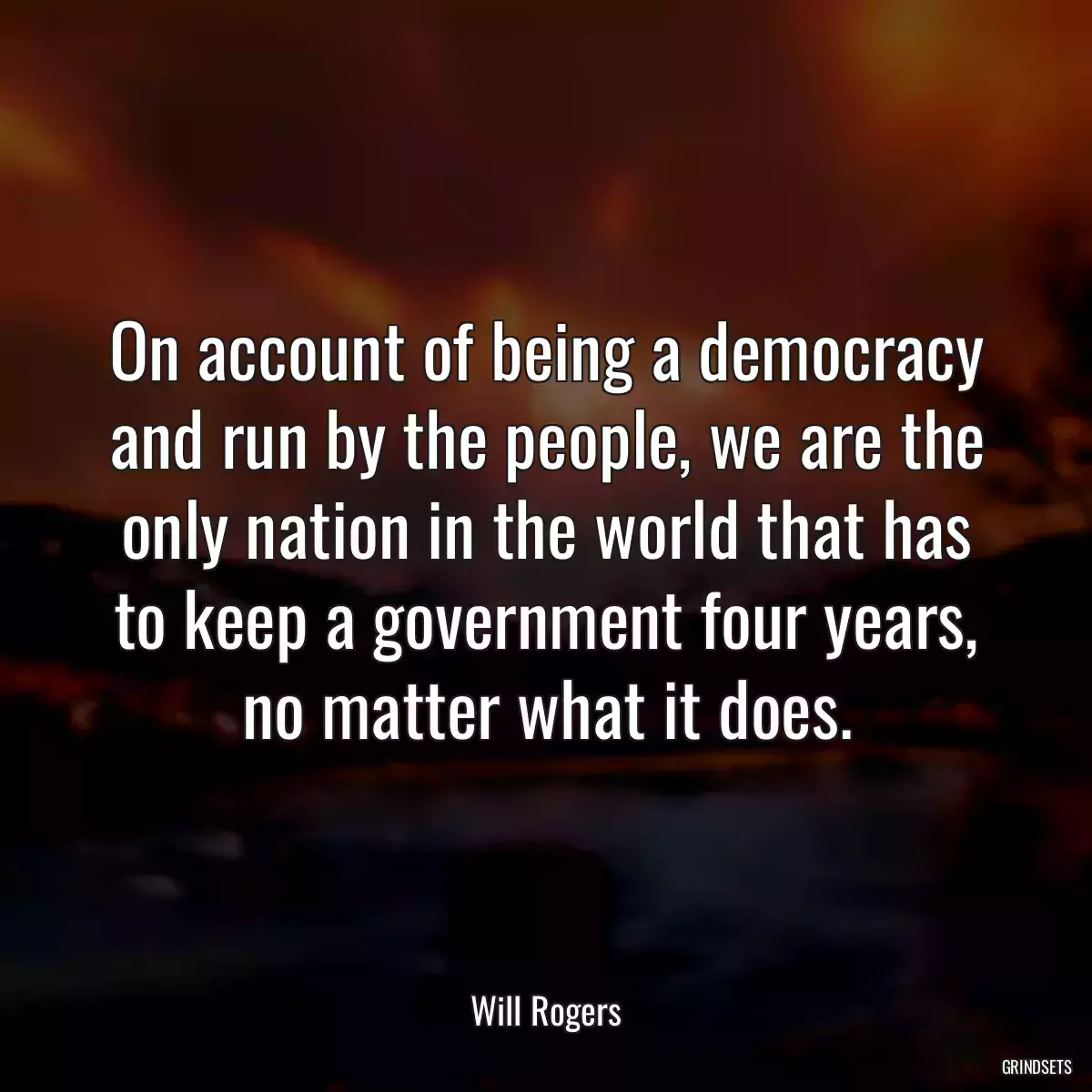 On account of being a democracy and run by the people, we are the only nation in the world that has to keep a government four years, no matter what it does.