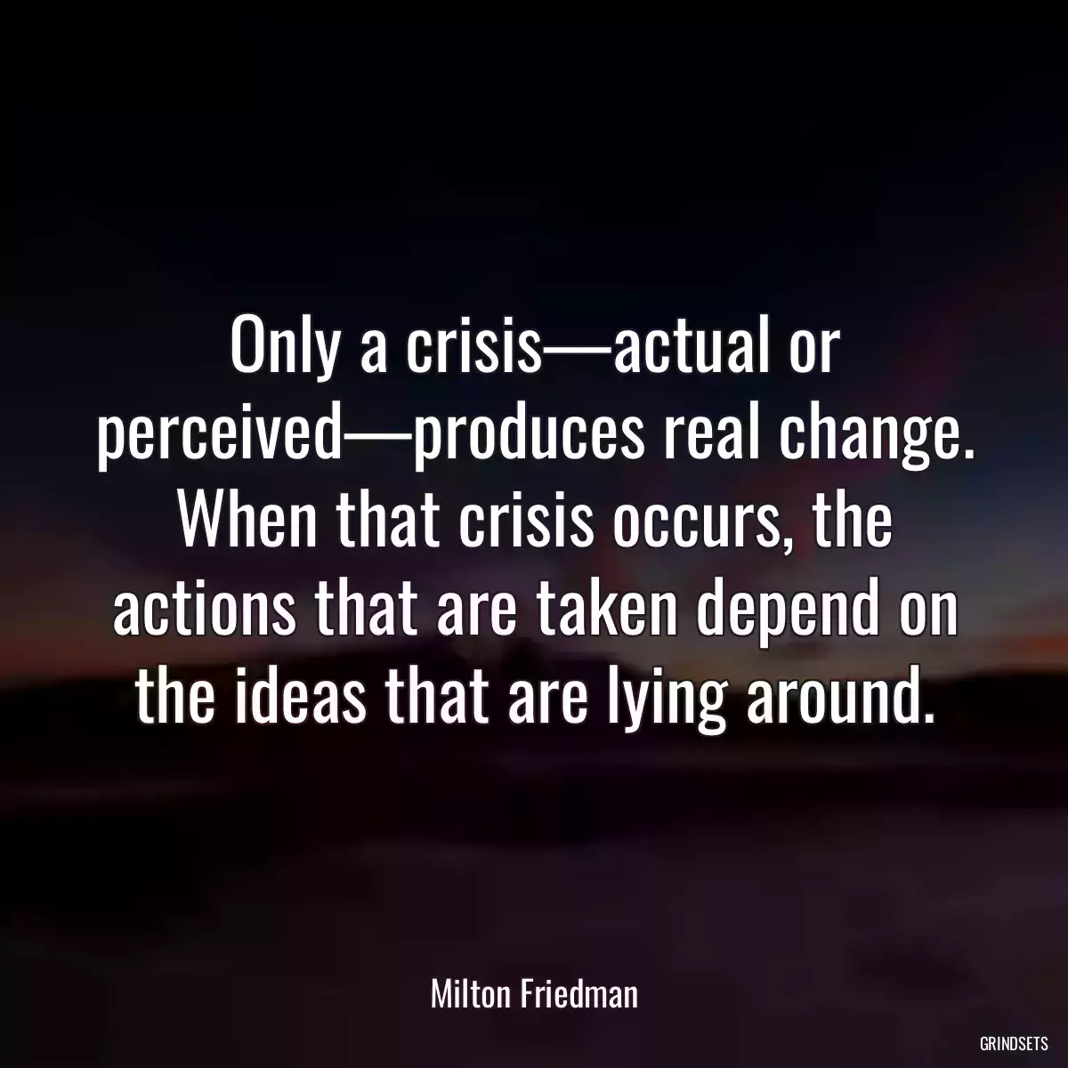 Only a crisis—actual or perceived—produces real change. When that crisis occurs, the actions that are taken depend on the ideas that are lying around.