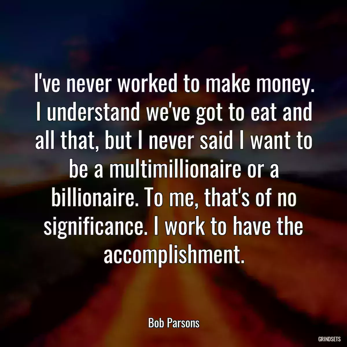 I\'ve never worked to make money. I understand we\'ve got to eat and all that, but I never said I want to be a multimillionaire or a billionaire. To me, that\'s of no significance. I work to have the accomplishment.