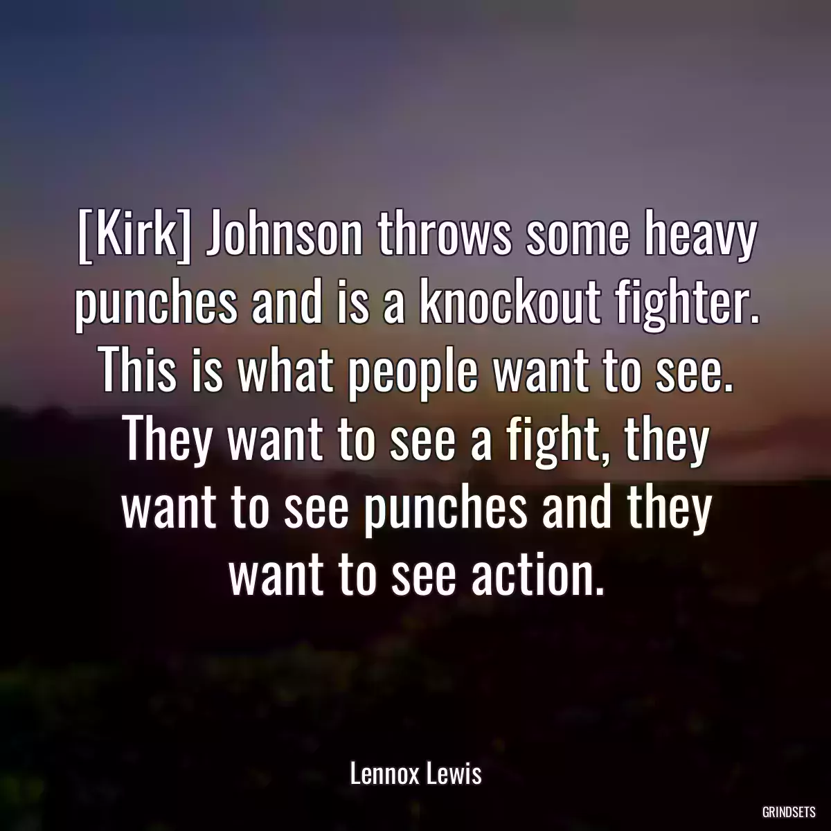 [Kirk] Johnson throws some heavy punches and is a knockout fighter. This is what people want to see. They want to see a fight, they want to see punches and they want to see action.