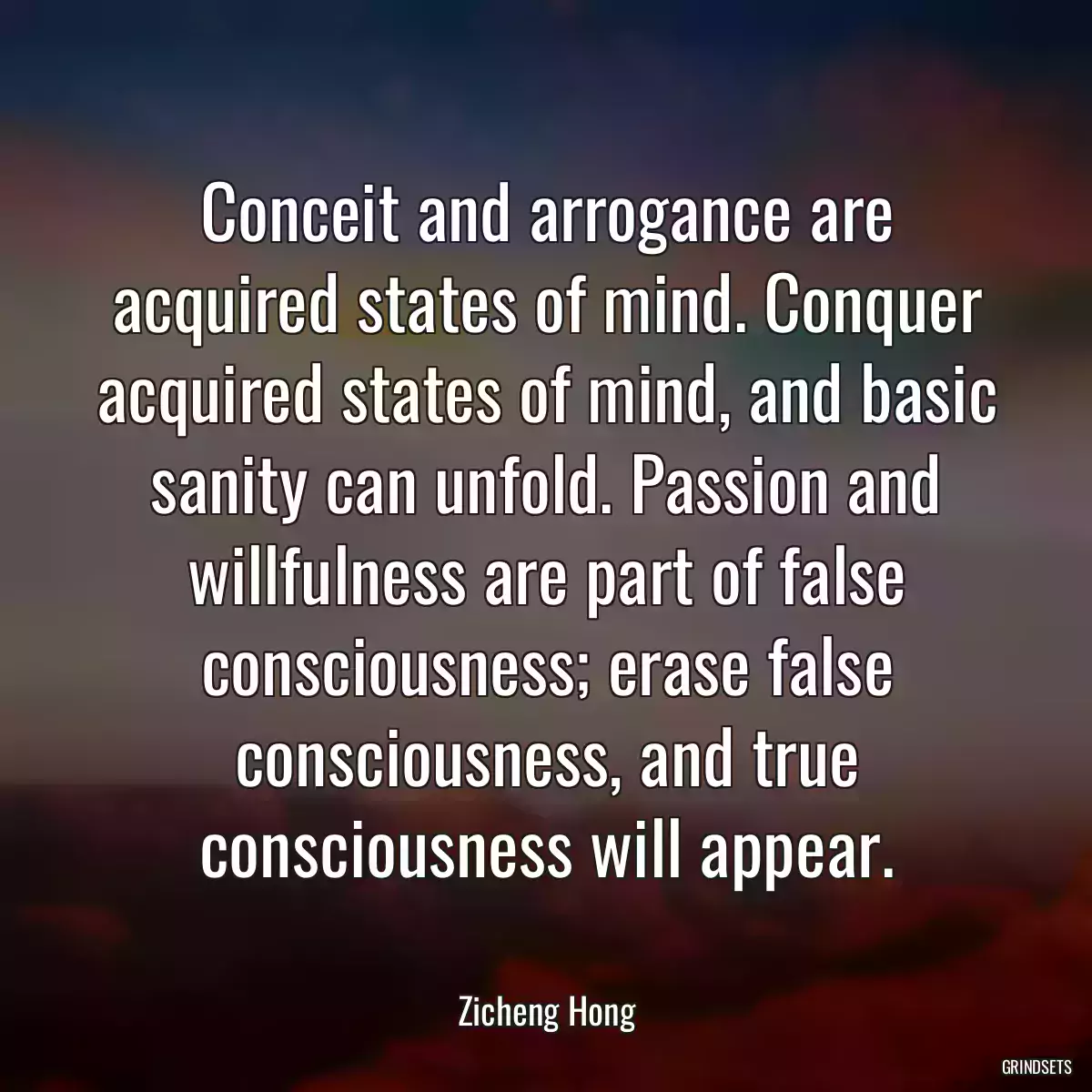 Conceit and arrogance are acquired states of mind. Conquer acquired states of mind, and basic sanity can unfold. Passion and willfulness are part of false consciousness; erase false consciousness, and true consciousness will appear.