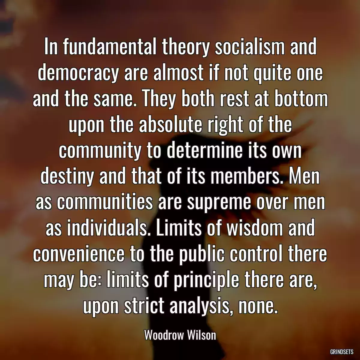 In fundamental theory socialism and democracy are almost if not quite one and the same. They both rest at bottom upon the absolute right of the community to determine its own destiny and that of its members. Men as communities are supreme over men as individuals. Limits of wisdom and convenience to the public control there may be: limits of principle there are, upon strict analysis, none.