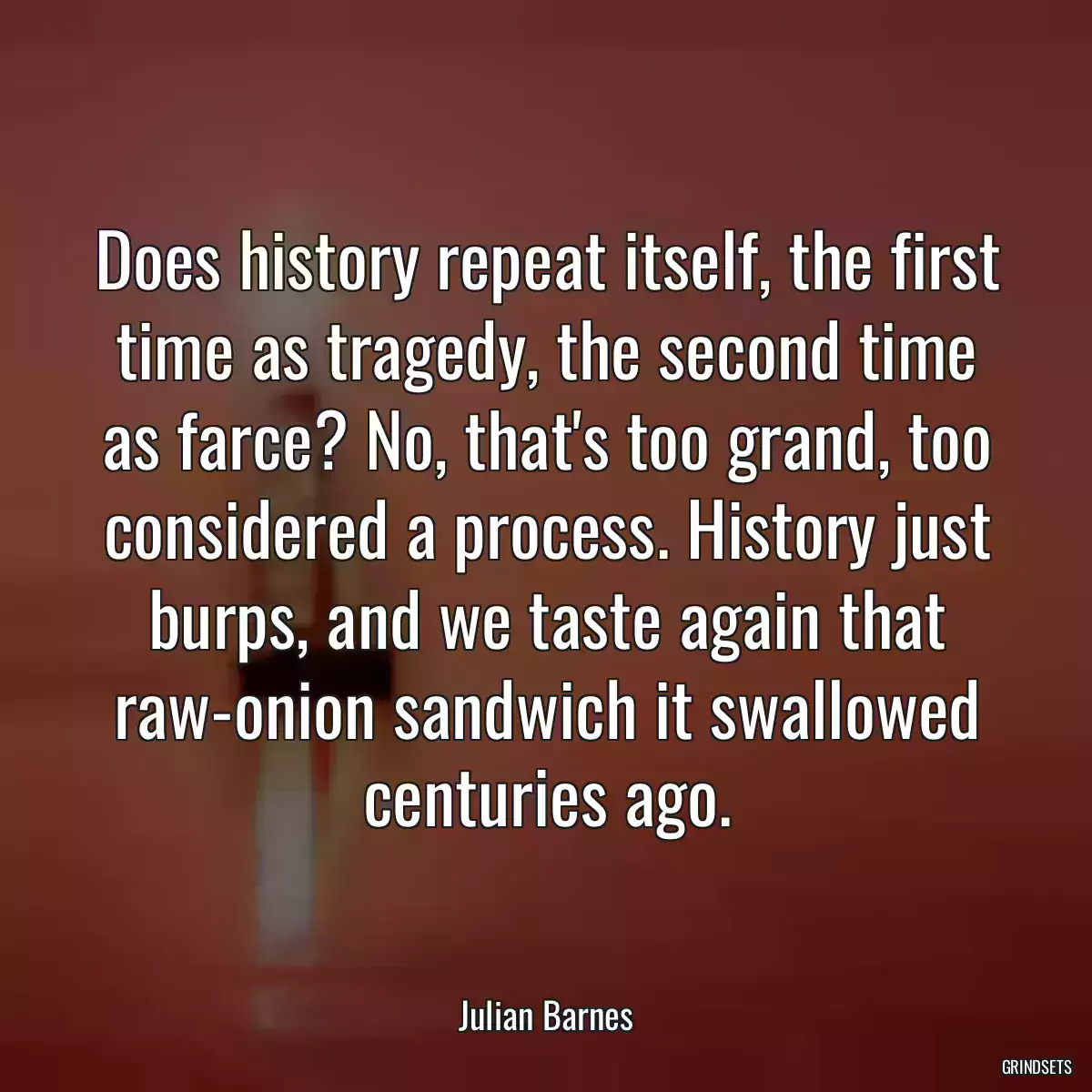 Does history repeat itself, the first time as tragedy, the second time as farce? No, that\'s too grand, too considered a process. History just burps, and we taste again that raw-onion sandwich it swallowed centuries ago.