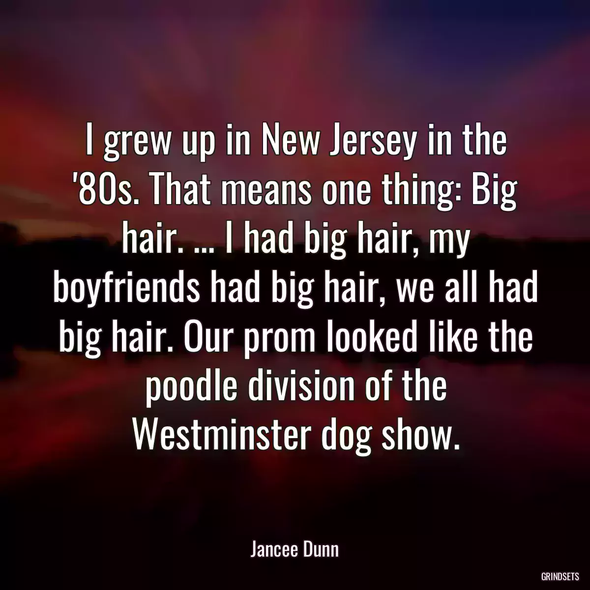 I grew up in New Jersey in the \'80s. That means one thing: Big hair. ... I had big hair, my boyfriends had big hair, we all had big hair. Our prom looked like the poodle division of the Westminster dog show.