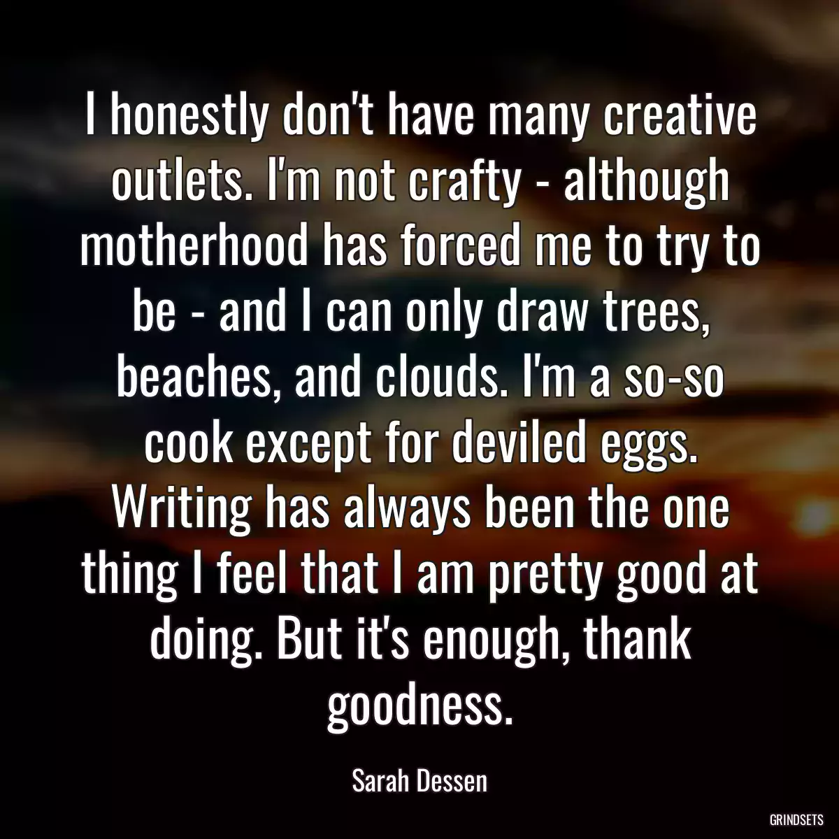 I honestly don\'t have many creative outlets. I\'m not crafty - although motherhood has forced me to try to be - and I can only draw trees, beaches, and clouds. I\'m a so-so cook except for deviled eggs. Writing has always been the one thing I feel that I am pretty good at doing. But it\'s enough, thank goodness.