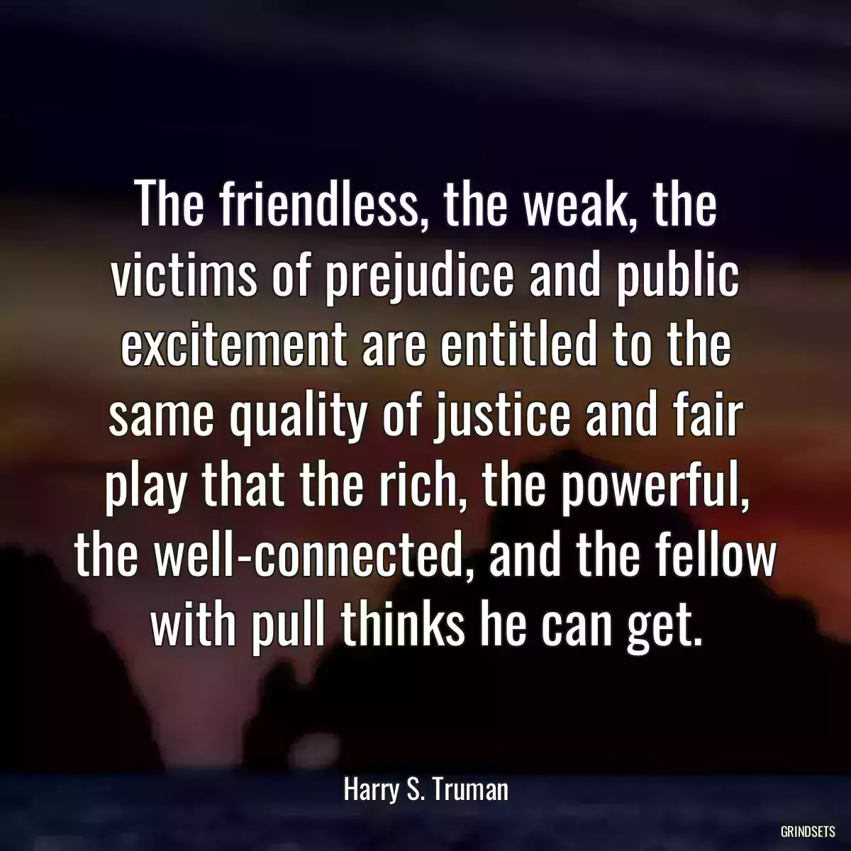 The friendless, the weak, the victims of prejudice and public excitement are entitled to the same quality of justice and fair play that the rich, the powerful, the well-connected, and the fellow with pull thinks he can get.