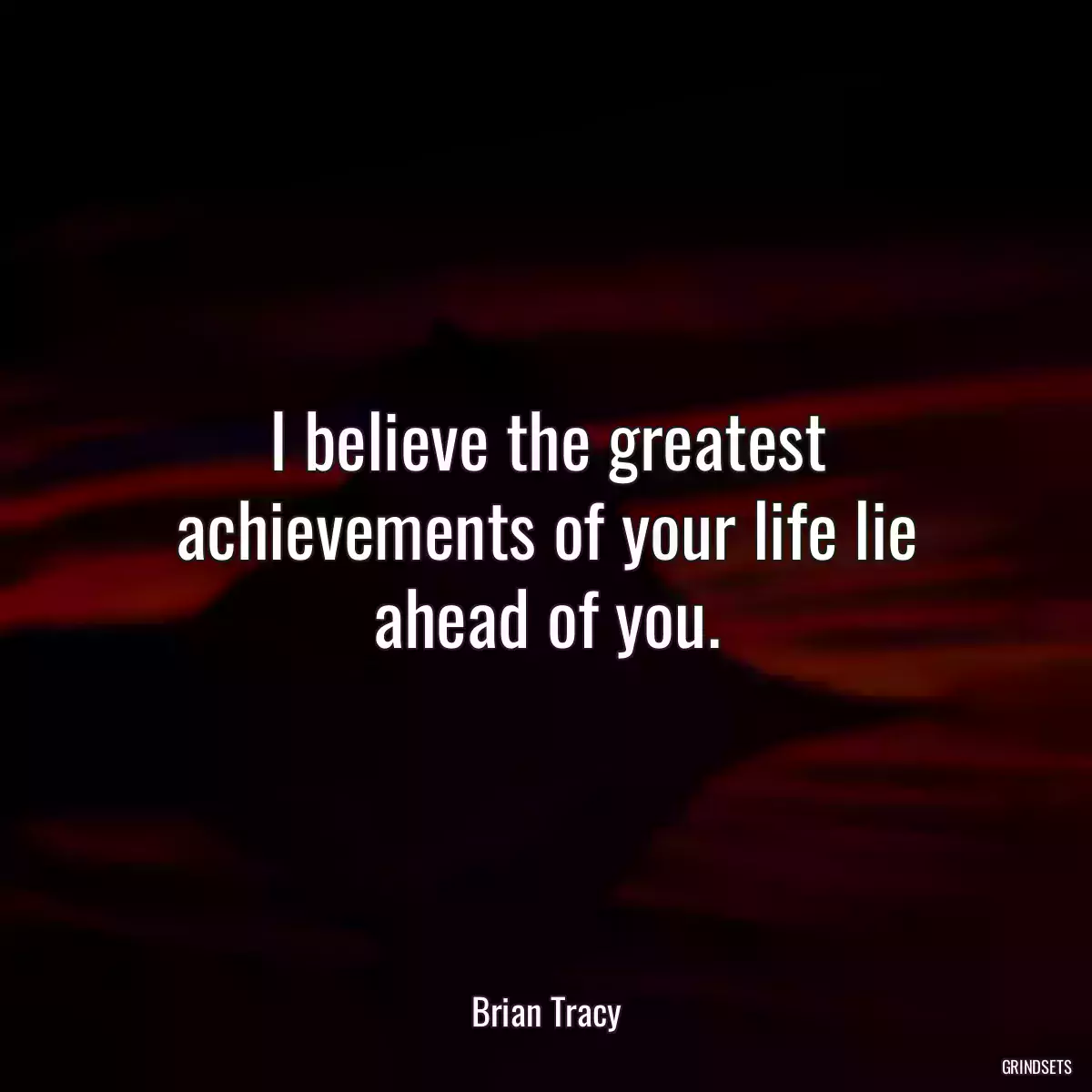 I believe the greatest achievements of your life lie ahead of you.