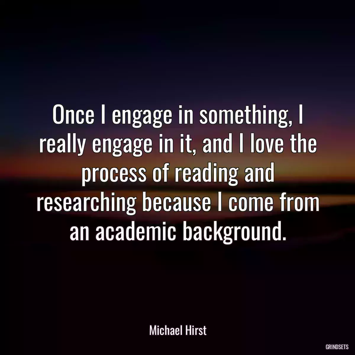 Once I engage in something, I really engage in it, and I love the process of reading and researching because I come from an academic background.