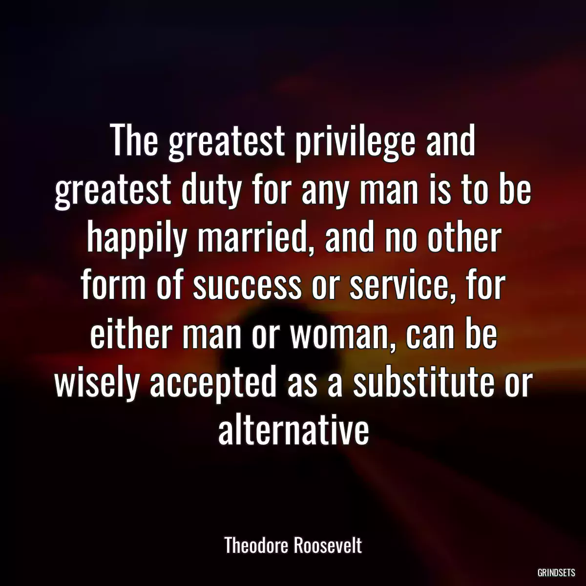 The greatest privilege and greatest duty for any man is to be happily married, and no other form of success or service, for either man or woman, can be wisely accepted as a substitute or alternative