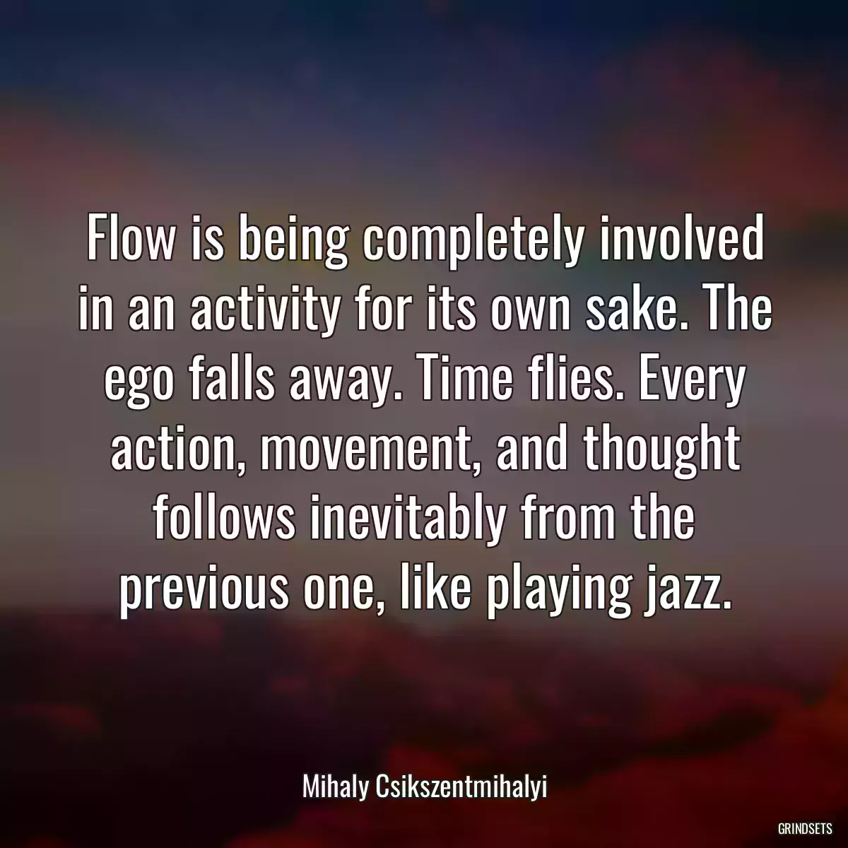 Flow is being completely involved in an activity for its own sake. The ego falls away. Time flies. Every action, movement, and thought follows inevitably from the previous one, like playing jazz.