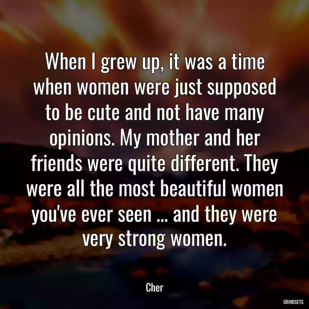 When I grew up, it was a time when women were just supposed to be cute and not have many opinions. My mother and her friends were quite different. They were all the most beautiful women you\'ve ever seen ... and they were very strong women.