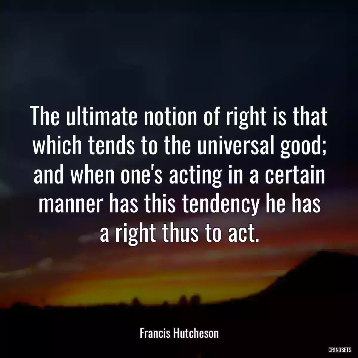 The ultimate notion of right is that which tends to the universal good; and when one\'s acting in a certain manner has this tendency he has a right thus to act.