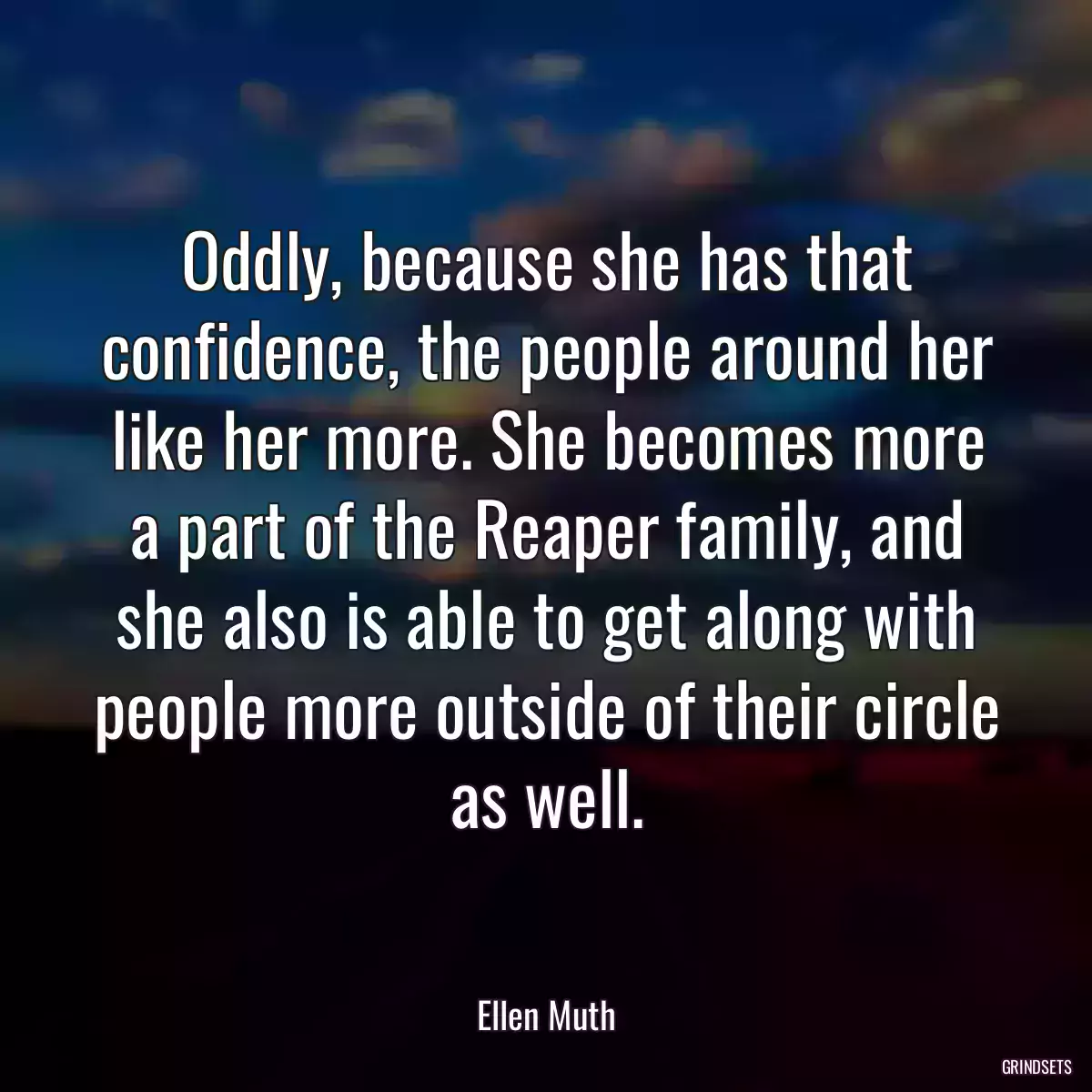 Oddly, because she has that confidence, the people around her like her more. She becomes more a part of the Reaper family, and she also is able to get along with people more outside of their circle as well.