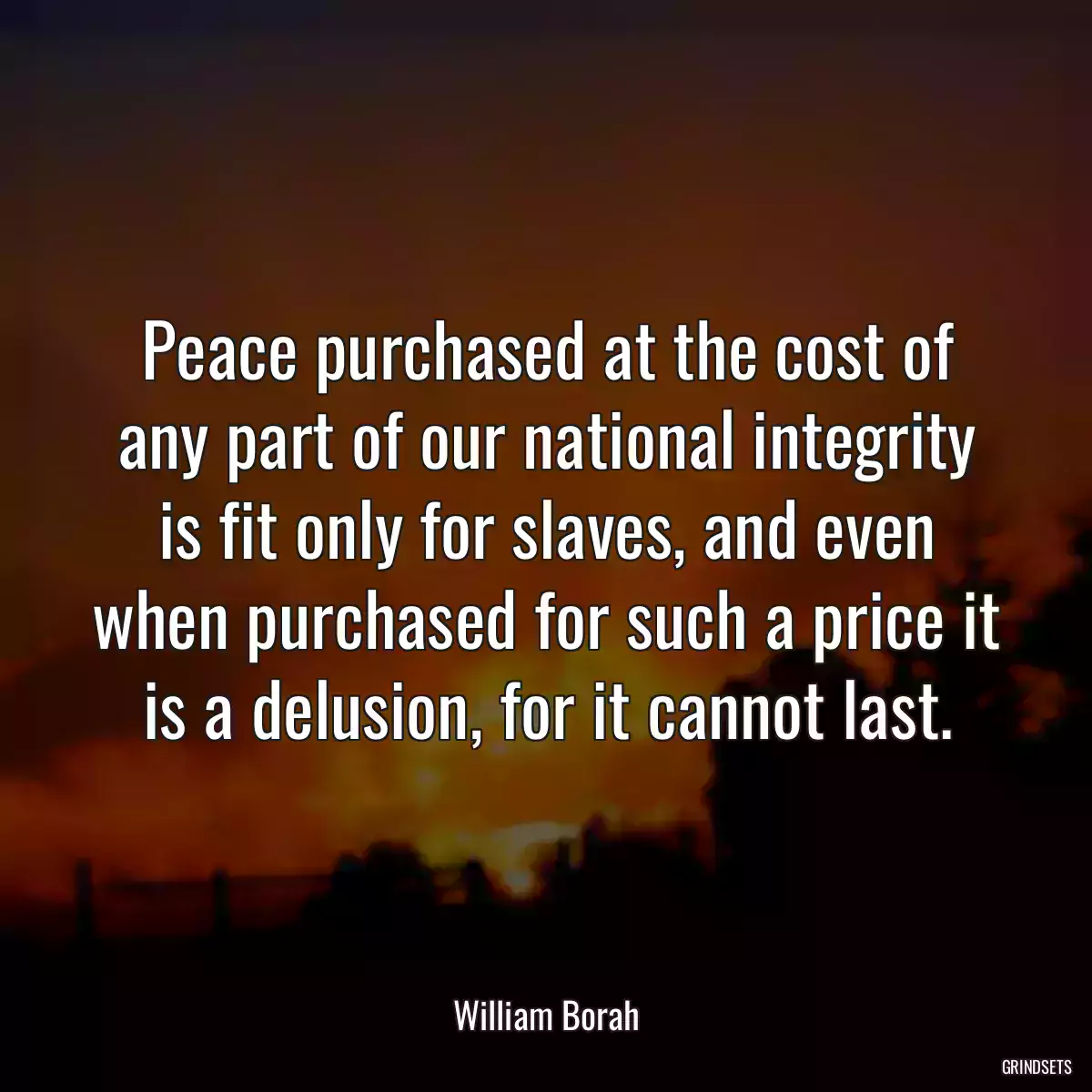 Peace purchased at the cost of any part of our national integrity is fit only for slaves, and even when purchased for such a price it is a delusion, for it cannot last.
