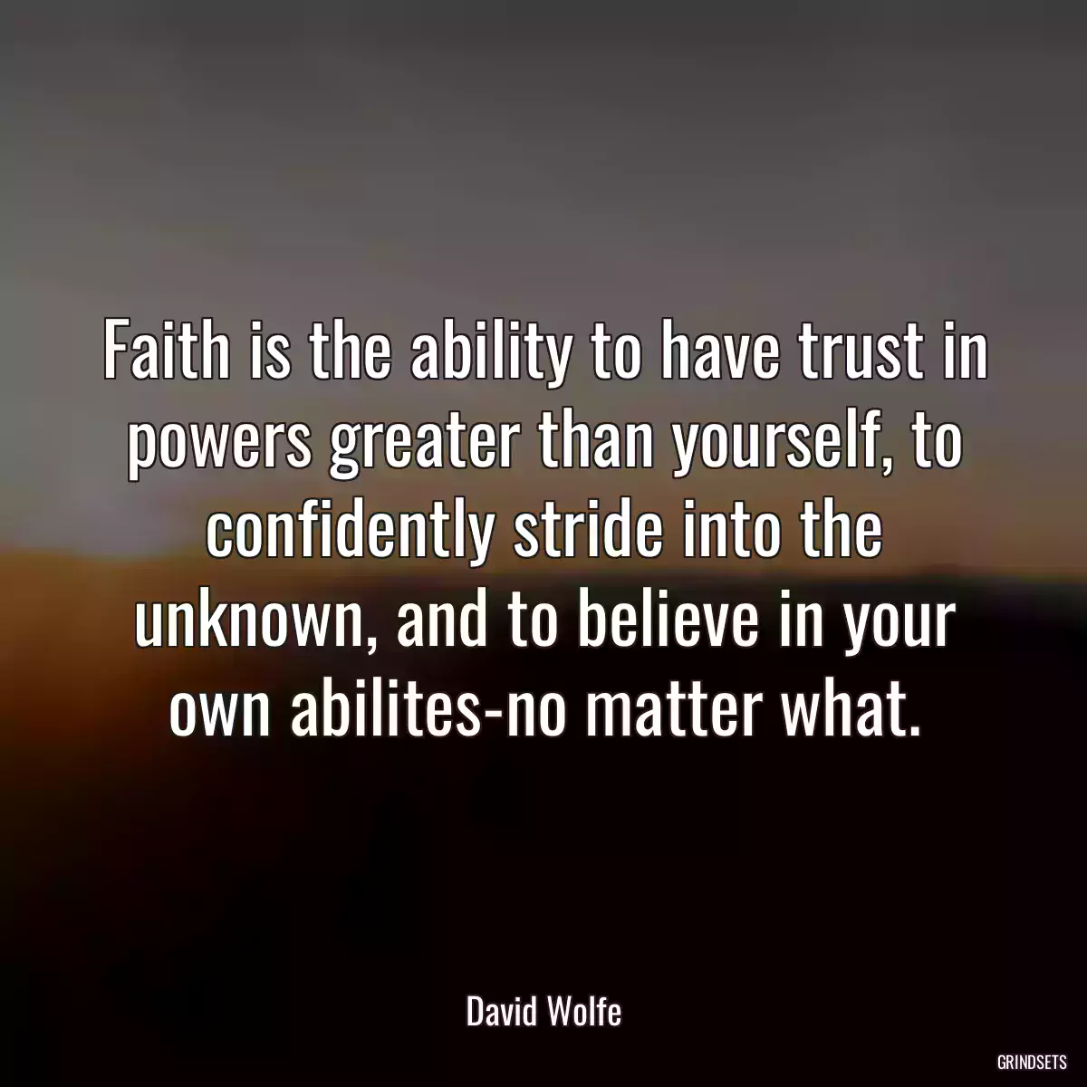 Faith is the ability to have trust in powers greater than yourself, to confidently stride into the unknown, and to believe in your own abilites-no matter what.