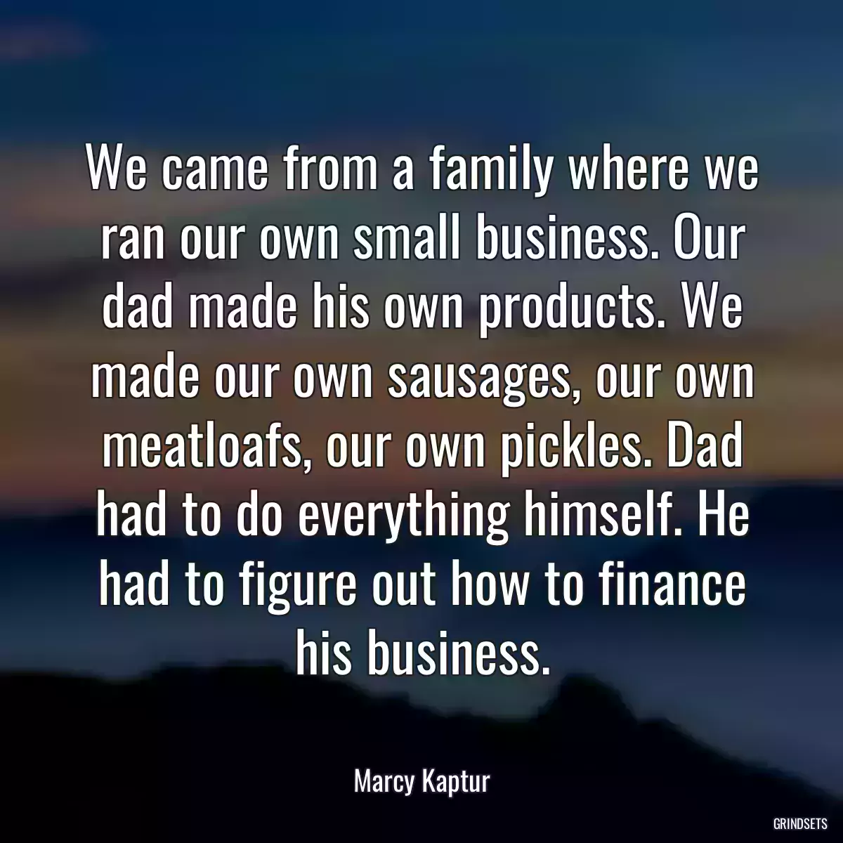 We came from a family where we ran our own small business. Our dad made his own products. We made our own sausages, our own meatloafs, our own pickles. Dad had to do everything himself. He had to figure out how to finance his business.