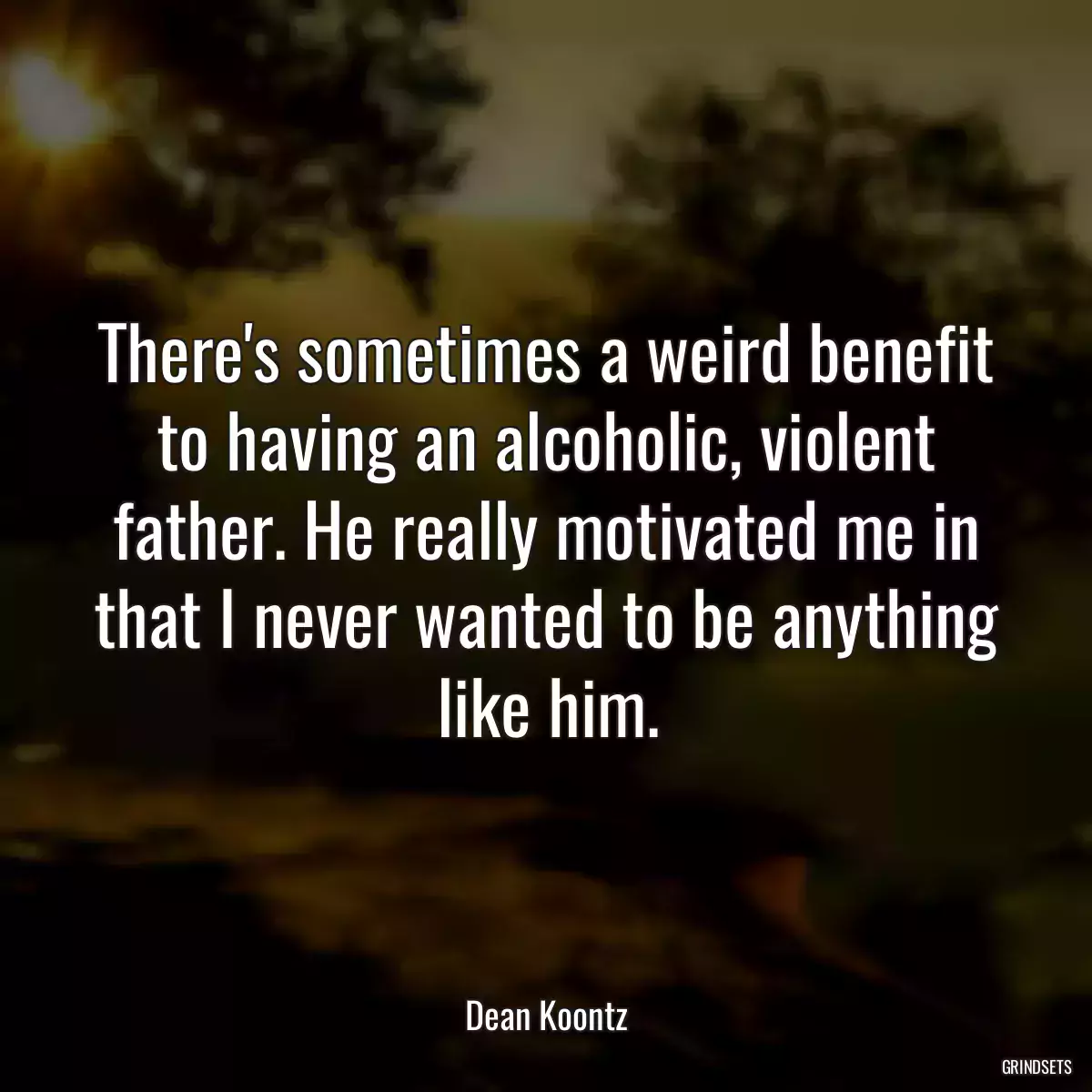 There\'s sometimes a weird benefit to having an alcoholic, violent father. He really motivated me in that I never wanted to be anything like him.