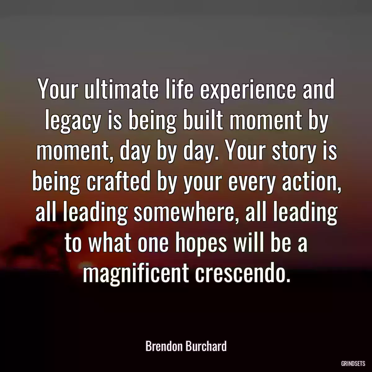 Your ultimate life experience and legacy is being built moment by moment, day by day. Your story is being crafted by your every action, all leading somewhere, all leading to what one hopes will be a magnificent crescendo.