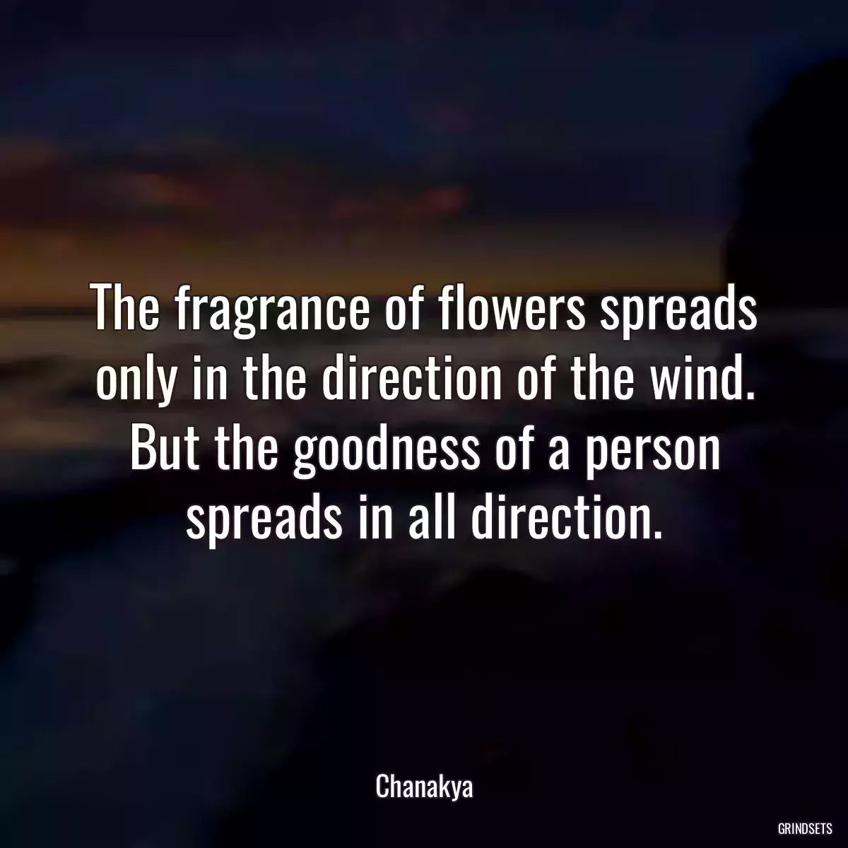 The fragrance of flowers spreads only in the direction of the wind. But the goodness of a person spreads in all direction.