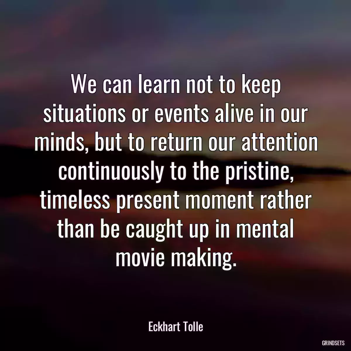 We can learn not to keep situations or events alive in our minds, but to return our attention continuously to the pristine, timeless present moment rather than be caught up in mental movie making.