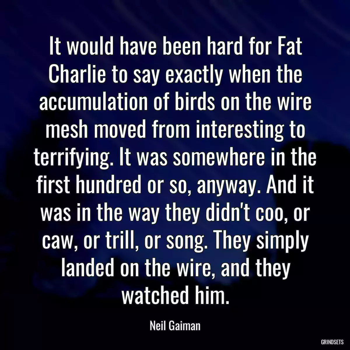 It would have been hard for Fat Charlie to say exactly when the accumulation of birds on the wire mesh moved from interesting to terrifying. It was somewhere in the first hundred or so, anyway. And it was in the way they didn\'t coo, or caw, or trill, or song. They simply landed on the wire, and they watched him.