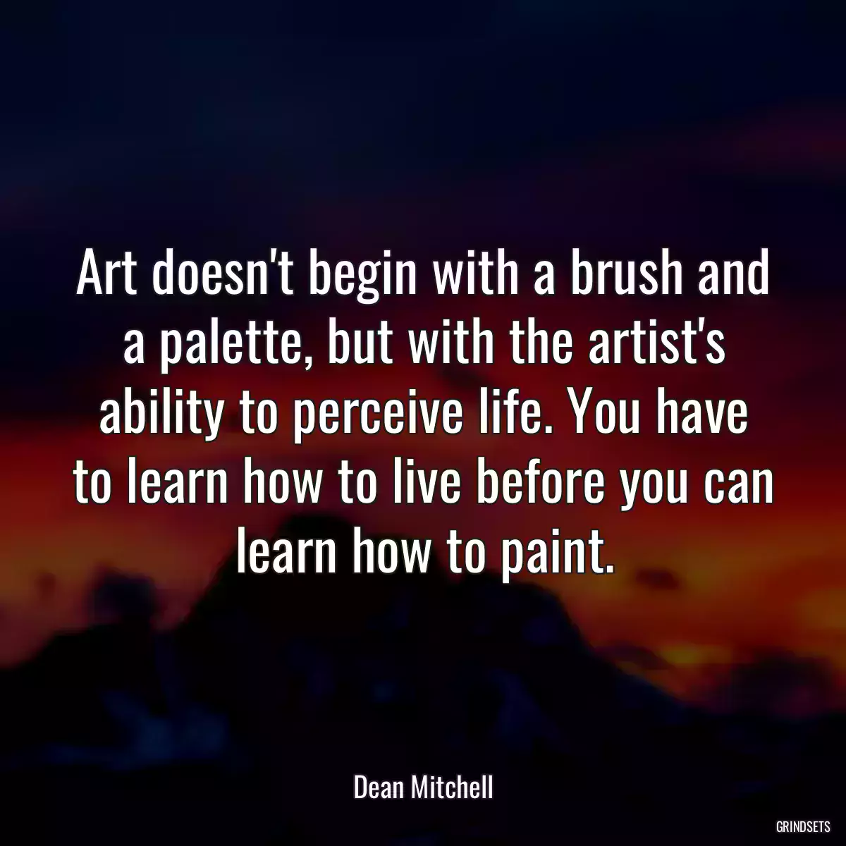 Art doesn\'t begin with a brush and a palette, but with the artist\'s ability to perceive life. You have to learn how to live before you can learn how to paint.