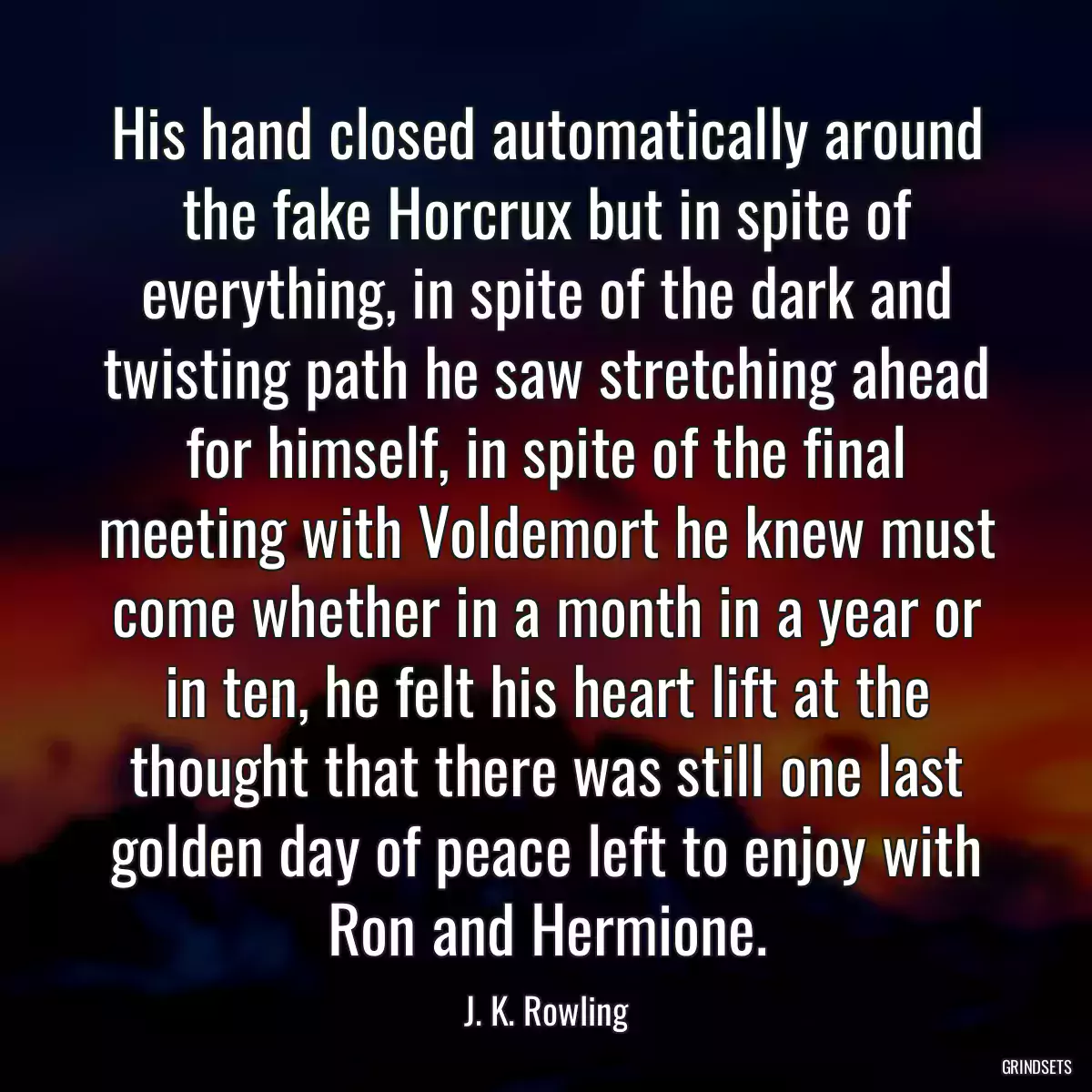 His hand closed automatically around the fake Horcrux but in spite of everything, in spite of the dark and twisting path he saw stretching ahead for himself, in spite of the final meeting with Voldemort he knew must come whether in a month in a year or in ten, he felt his heart lift at the thought that there was still one last golden day of peace left to enjoy with Ron and Hermione.