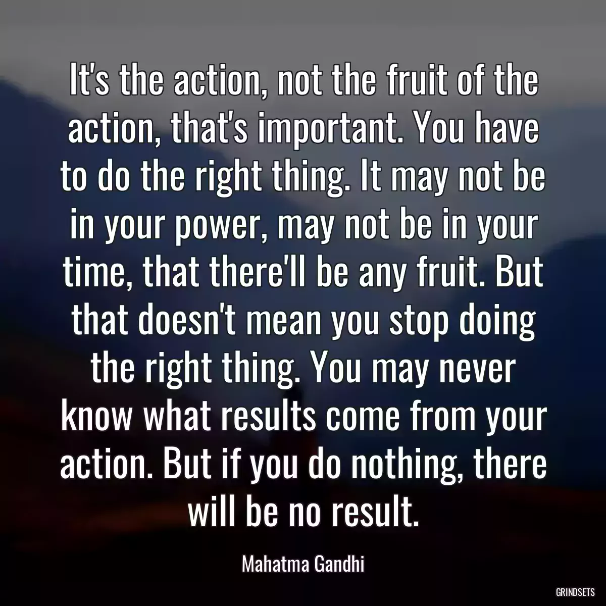 It\'s the action, not the fruit of the action, that\'s important. You have to do the right thing. It may not be in your power, may not be in your time, that there\'ll be any fruit. But that doesn\'t mean you stop doing the right thing. You may never know what results come from your action. But if you do nothing, there will be no result.