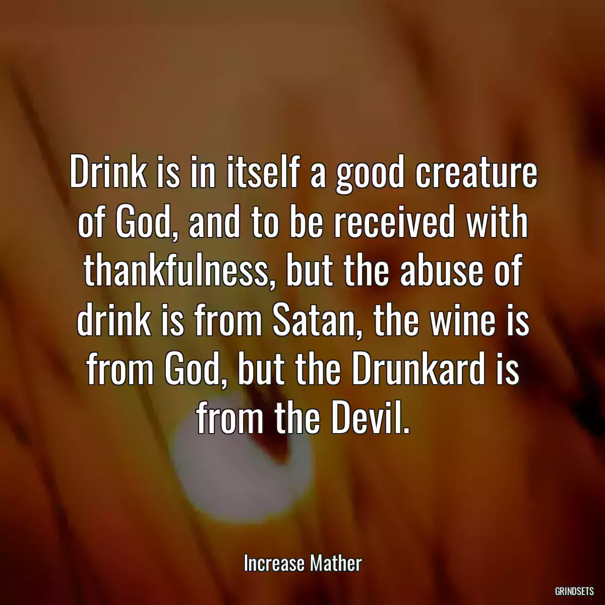 Drink is in itself a good creature of God, and to be received with thankfulness, but the abuse of drink is from Satan, the wine is from God, but the Drunkard is from the Devil.