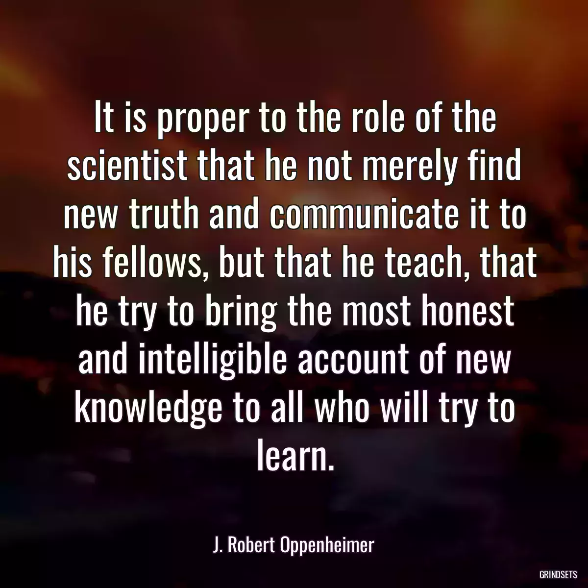 It is proper to the role of the scientist that he not merely find new truth and communicate it to his fellows, but that he teach, that he try to bring the most honest and intelligible account of new knowledge to all who will try to learn.