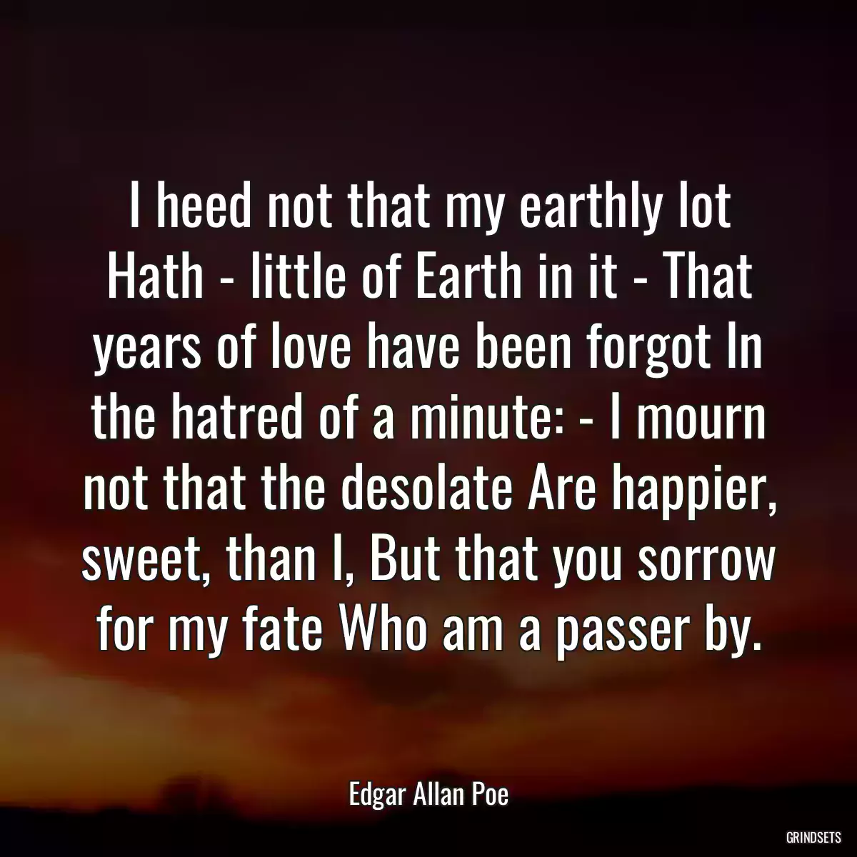 I heed not that my earthly lot Hath - little of Earth in it - That years of love have been forgot In the hatred of a minute: - I mourn not that the desolate Are happier, sweet, than I, But that you sorrow for my fate Who am a passer by.