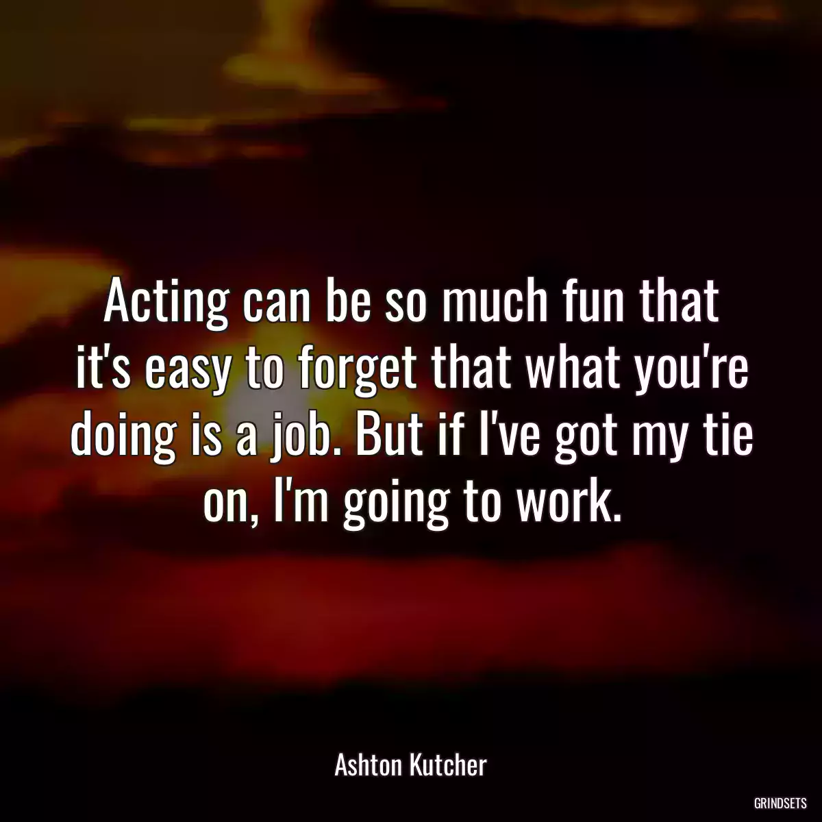 Acting can be so much fun that it\'s easy to forget that what you\'re doing is a job. But if I\'ve got my tie on, I\'m going to work.