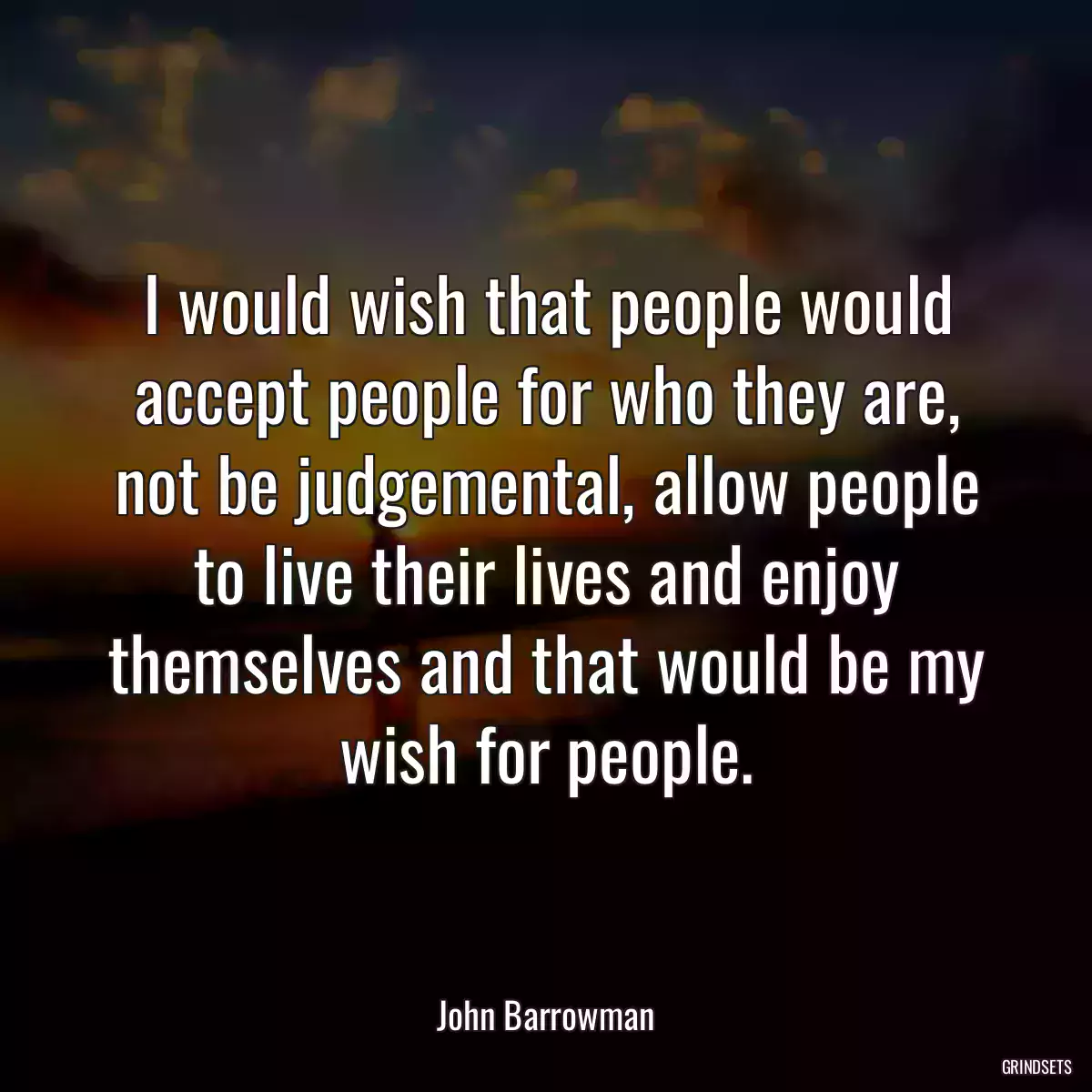 I would wish that people would accept people for who they are, not be judgemental, allow people to live their lives and enjoy themselves and that would be my wish for people.