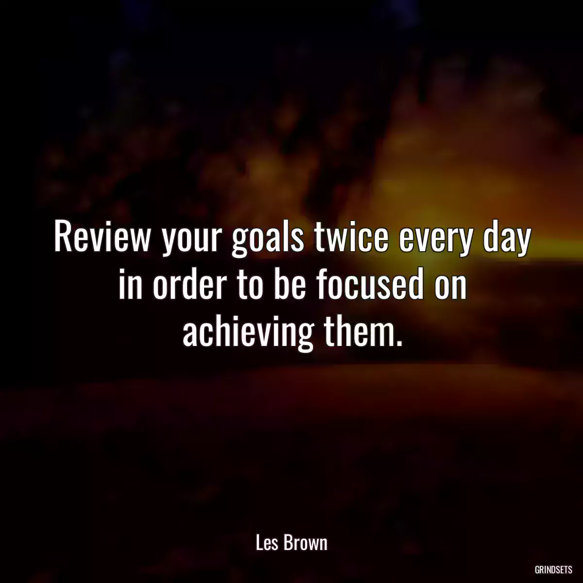 Review your goals twice every day in order to be focused on achieving them.