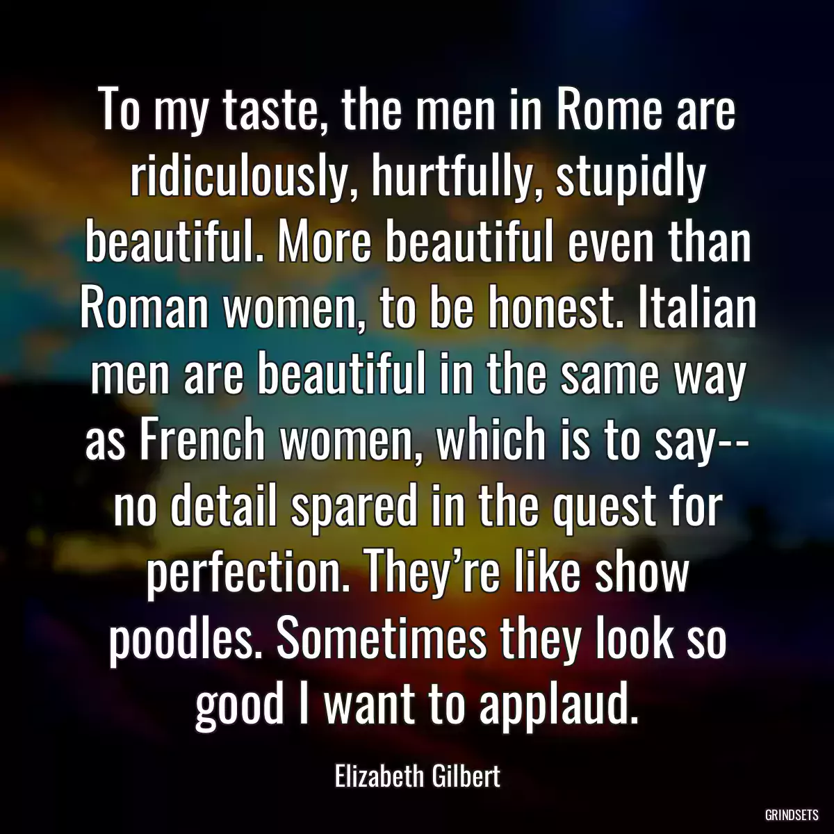 To my taste, the men in Rome are ridiculously, hurtfully, stupidly beautiful. More beautiful even than Roman women, to be honest. Italian men are beautiful in the same way as French women, which is to say-- no detail spared in the quest for perfection. They’re like show poodles. Sometimes they look so good I want to applaud.