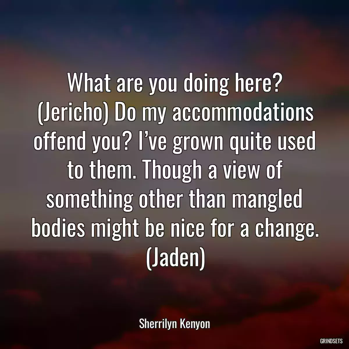 What are you doing here? (Jericho) Do my accommodations offend you? I’ve grown quite used to them. Though a view of something other than mangled bodies might be nice for a change. (Jaden)