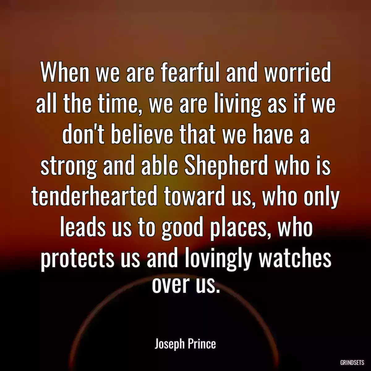 When we are fearful and worried all the time, we are living as if we don\'t believe that we have a strong and able Shepherd who is tenderhearted toward us, who only leads us to good places, who protects us and lovingly watches over us.