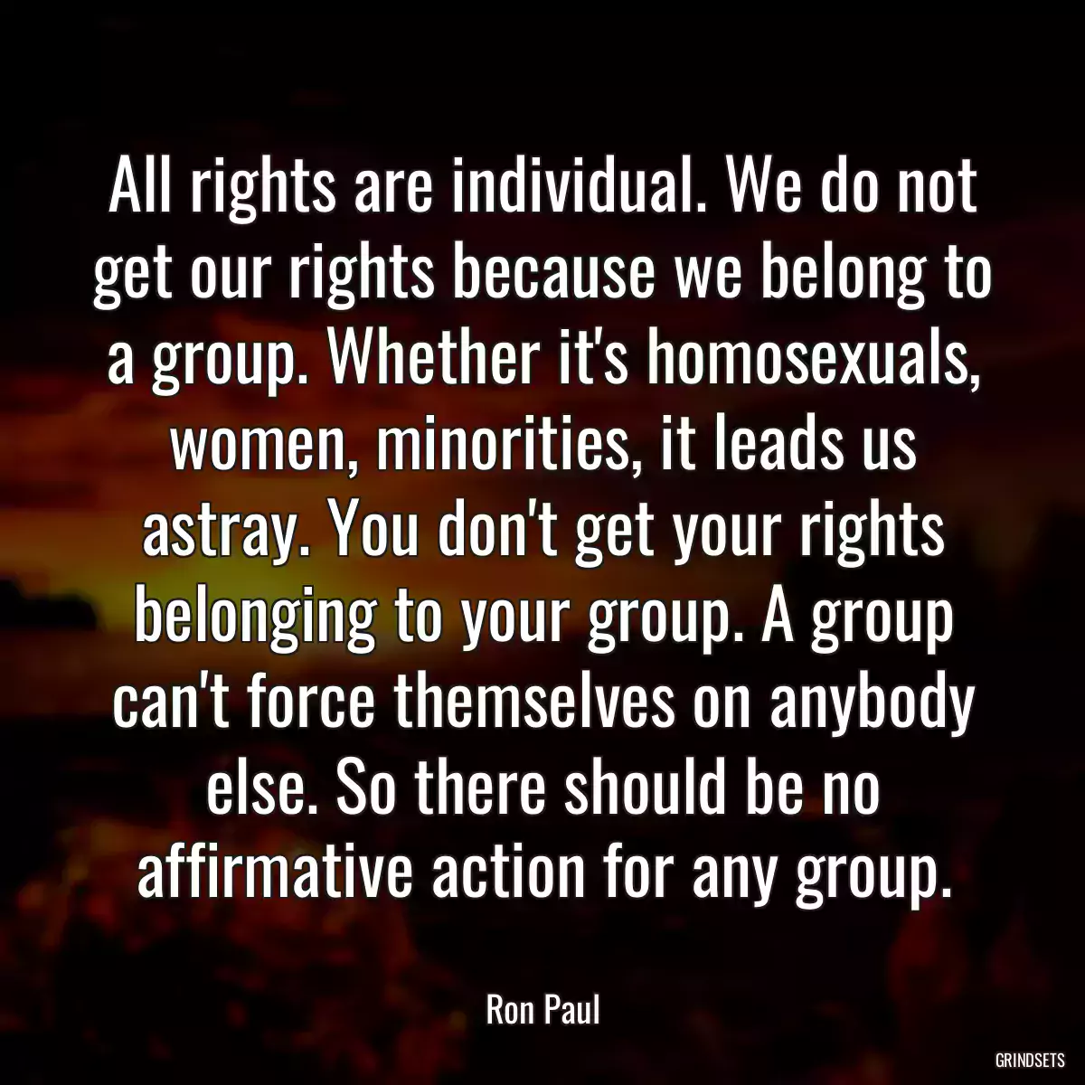 All rights are individual. We do not get our rights because we belong to a group. Whether it\'s homosexuals, women, minorities, it leads us astray. You don\'t get your rights belonging to your group. A group can\'t force themselves on anybody else. So there should be no affirmative action for any group.
