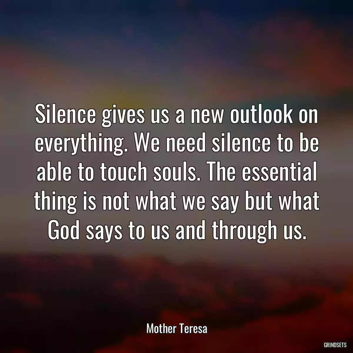 Silence gives us a new outlook on everything. We need silence to be able to touch souls. The essential thing is not what we say but what God says to us and through us.