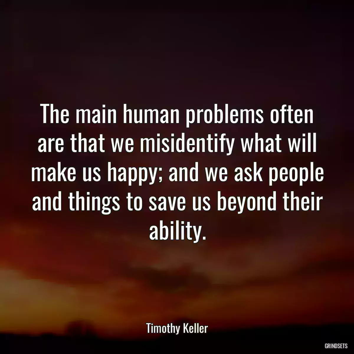 The main human problems often are that we misidentify what will make us happy; and we ask people and things to save us beyond their ability.