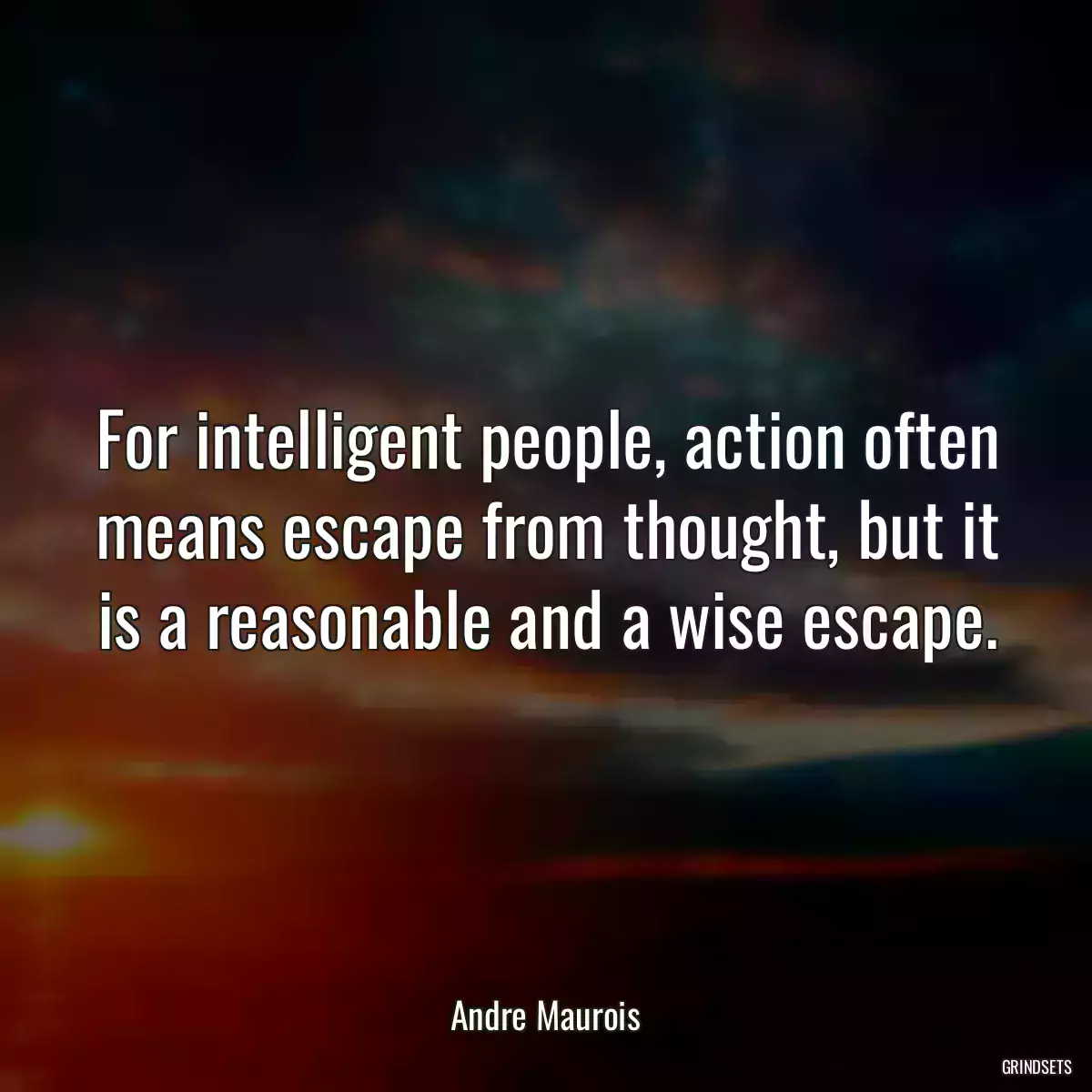 For intelligent people, action often means escape from thought, but it is a reasonable and a wise escape.