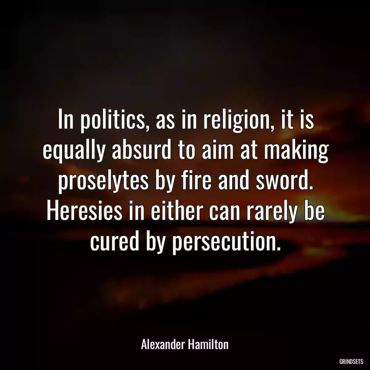 In politics, as in religion, it is equally absurd to aim at making proselytes by fire and sword. Heresies in either can rarely be cured by persecution.