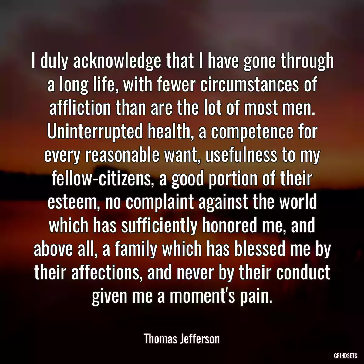 I duly acknowledge that I have gone through a long life, with fewer circumstances of affliction than are the lot of most men. Uninterrupted health, a competence for every reasonable want, usefulness to my fellow-citizens, a good portion of their esteem, no complaint against the world which has sufficiently honored me, and above all, a family which has blessed me by their affections, and never by their conduct given me a moment\'s pain.