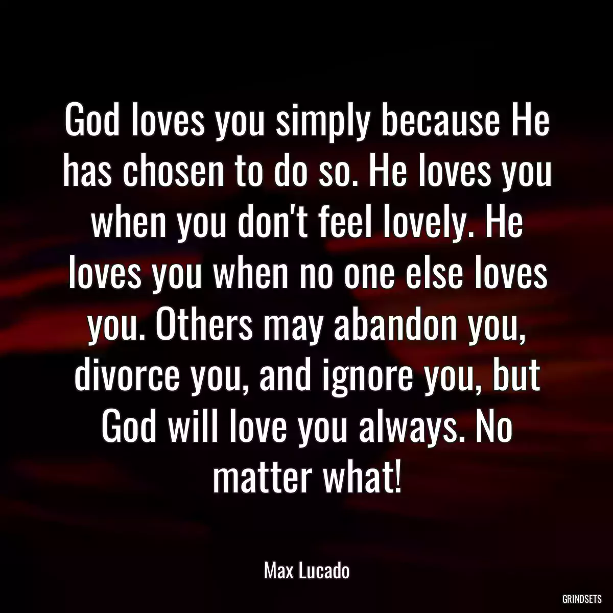God loves you simply because He has chosen to do so. He loves you when you don\'t feel lovely. He loves you when no one else loves you. Others may abandon you, divorce you, and ignore you, but God will love you always. No matter what!