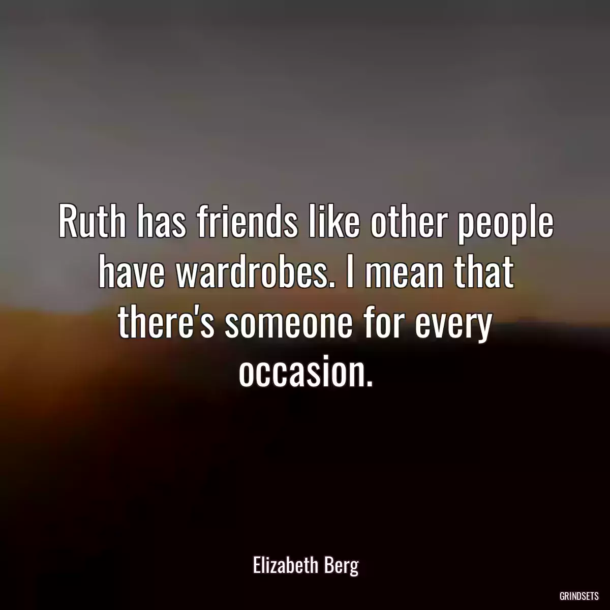 Ruth has friends like other people have wardrobes. I mean that there\'s someone for every occasion.