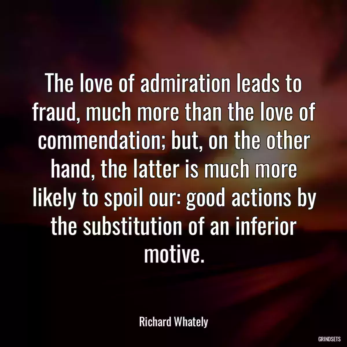 The love of admiration leads to fraud, much more than the love of commendation; but, on the other hand, the latter is much more likely to spoil our: good actions by the substitution of an inferior motive.