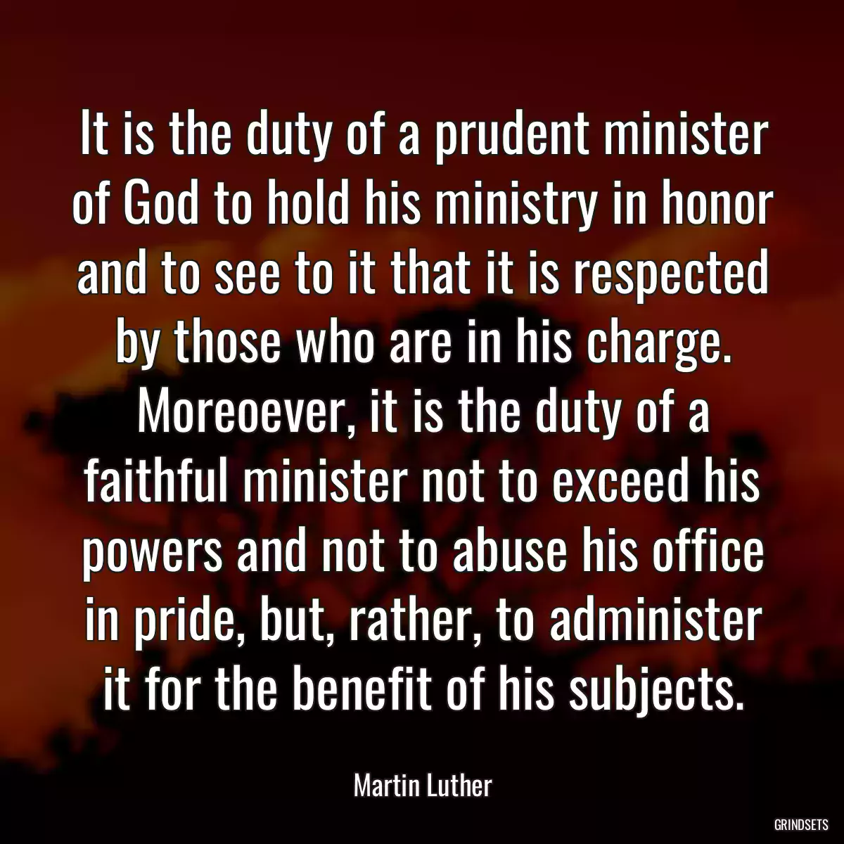 It is the duty of a prudent minister of God to hold his ministry in honor and to see to it that it is respected by those who are in his charge. Moreoever, it is the duty of a faithful minister not to exceed his powers and not to abuse his office in pride, but, rather, to administer it for the benefit of his subjects.