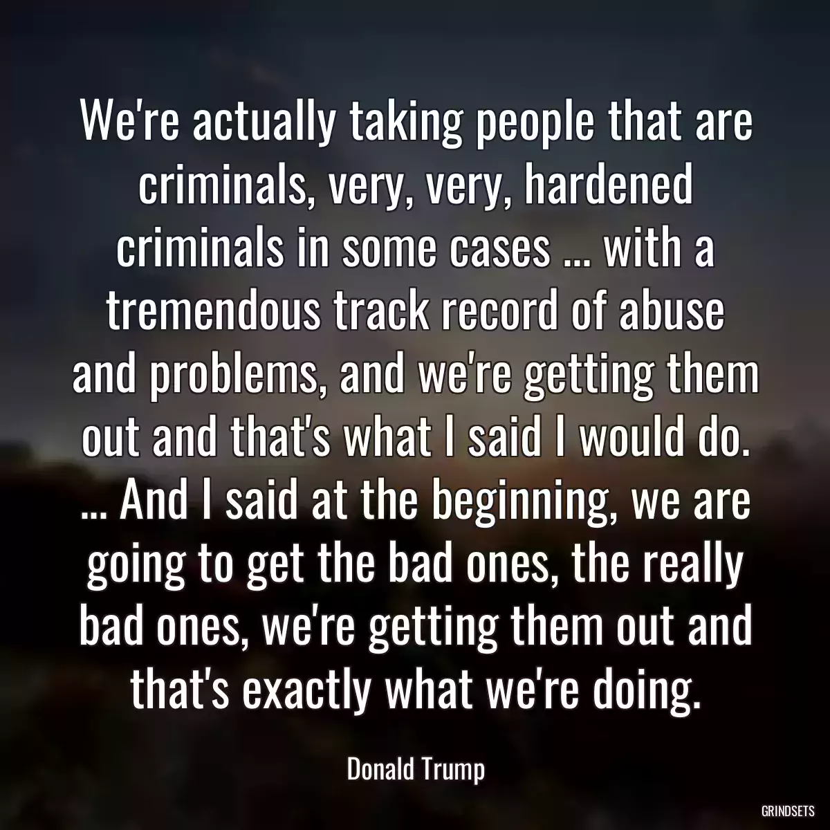 We\'re actually taking people that are criminals, very, very, hardened criminals in some cases ... with a tremendous track record of abuse and problems, and we\'re getting them out and that\'s what I said I would do. ... And I said at the beginning, we are going to get the bad ones, the really bad ones, we\'re getting them out and that\'s exactly what we\'re doing.