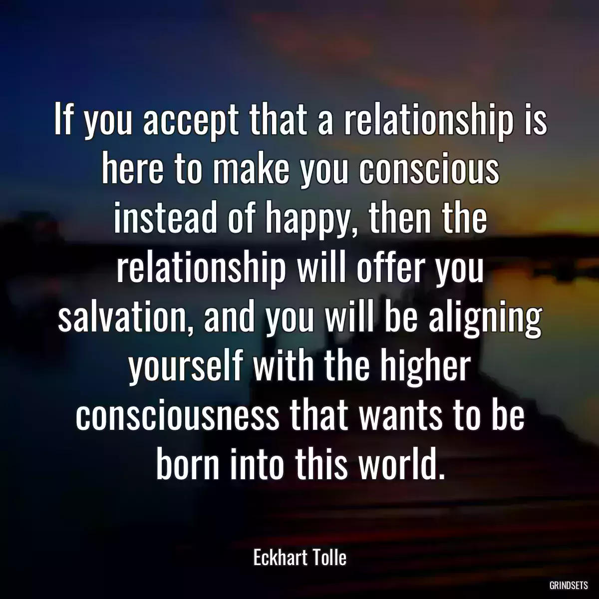 If you accept that a relationship is here to make you conscious instead of happy, then the relationship will offer you salvation, and you will be aligning yourself with the higher consciousness that wants to be born into this world.